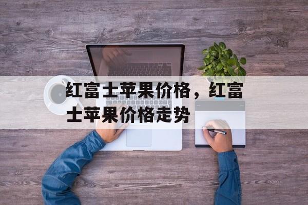 红富士苹果价格，红富士苹果价格走势-第1张图片-