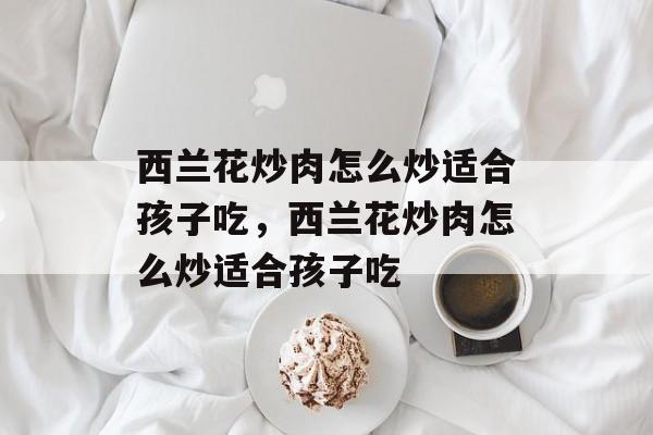 西兰花炒肉怎么炒适合孩子吃，西兰花炒肉怎么炒适合孩子吃-第1张图片-