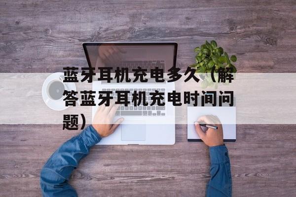 蓝牙耳机充电多久（解答蓝牙耳机充电时间问题）-第1张图片-
