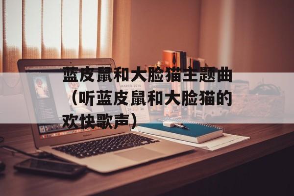 蓝皮鼠和大脸猫主题曲（听蓝皮鼠和大脸猫的欢快歌声）-第1张图片-