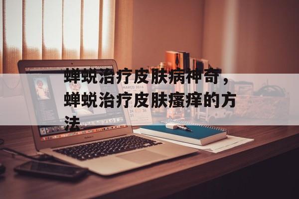 蝉蜕治疗皮肤病神奇，蝉蜕治疗皮肤瘙痒的方法-第1张图片-