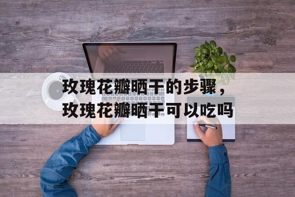 玫瑰花瓣晒干的步骤，玫瑰花瓣晒干可以吃吗-第1张图片-