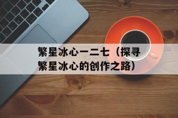 繁星冰心一二七（探寻繁星冰心的创作之路）-第1张图片-