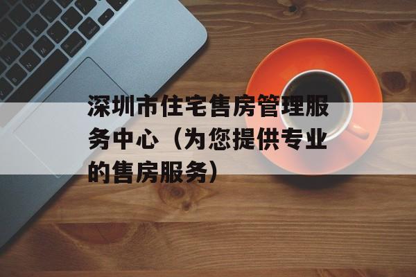 深圳市住宅售房管理服务中心（为您提供专业的售房服务）-第1张图片-