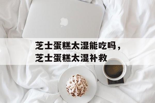芝士蛋糕太湿能吃吗，芝士蛋糕太湿补救-第1张图片-
