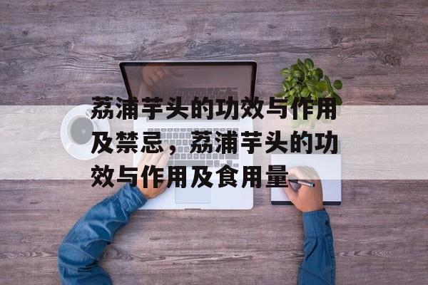 荔浦芋头的功效与作用及禁忌，荔浦芋头的功效与作用及食用量-第1张图片-