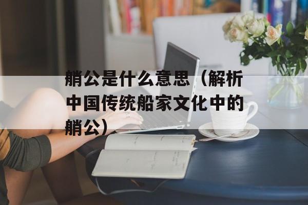 艄公是什么意思（解析中国传统船家文化中的艄公）-第1张图片-