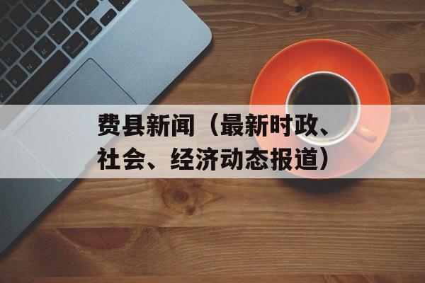 费县新闻（最新时政、社会、经济动态报道）-第1张图片-