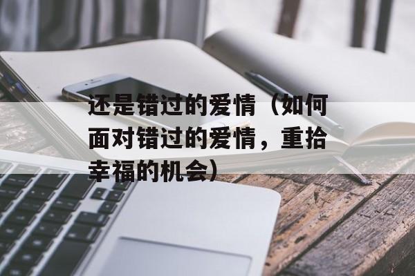 还是错过的爱情（如何面对错过的爱情，重拾幸福的机会）-第1张图片-