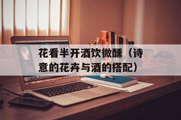 花看半开酒饮微醺（诗意的花卉与酒的搭配）-第1张图片-