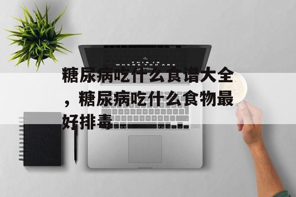 糖尿病吃什么食谱大全，糖尿病吃什么食物最好排毒-第1张图片-