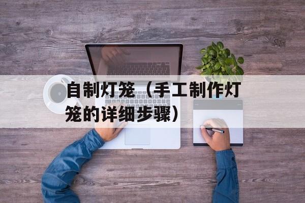 自制灯笼（手工制作灯笼的详细步骤）-第1张图片-