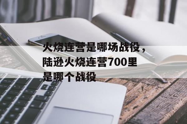 火烧连营是哪场战役，陆逊火烧连营700里是哪个战役-第1张图片-