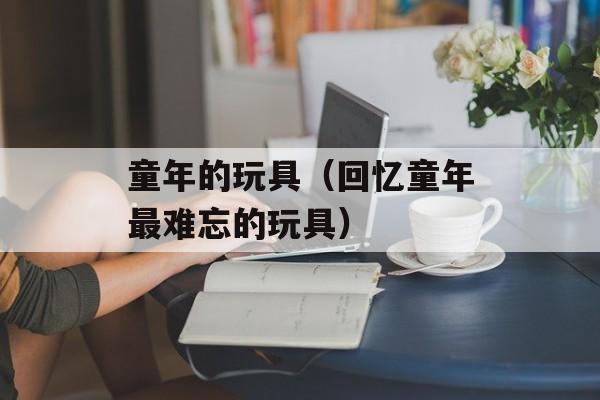 童年的玩具（回忆童年最难忘的玩具）-第1张图片-