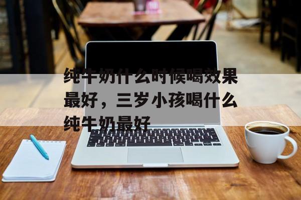 纯牛奶什么时候喝效果最好，三岁小孩喝什么纯牛奶最好-第1张图片-