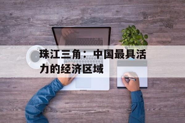 珠江三角：中国最具活力的经济区域-第1张图片-