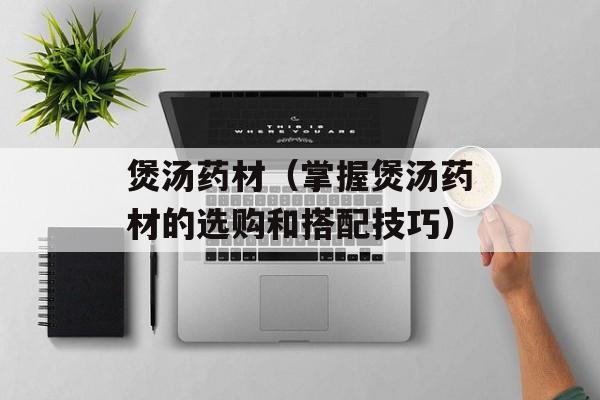 煲汤药材（掌握煲汤药材的选购和搭配技巧）-第1张图片-