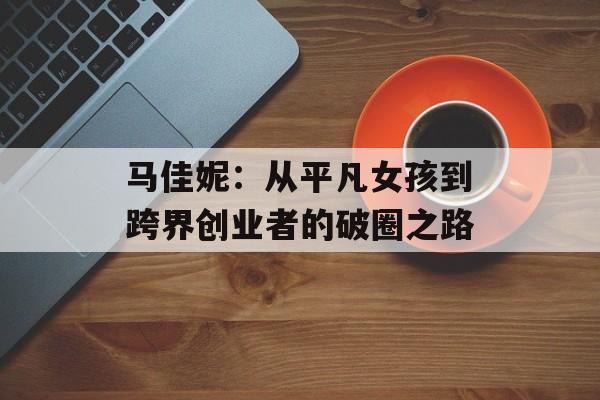 马佳妮:从平凡女孩到跨界创业者的破圈之路-第1张图片- 马佳妮:从平凡女孩到跨界创业者的破圈之路-第1张图片-