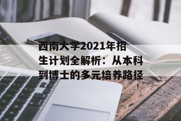 西南大学2021年招生计划全解析：从本科到博士的多元培养路径-第1张图片-