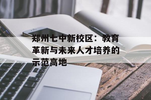 郑州七中新校区：教育革新与未来人才培养的示范高地-第1张图片-
