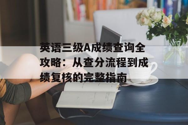 英语三级A成绩查询全攻略：从查分流程到成绩复核的完整指南-第1张图片-