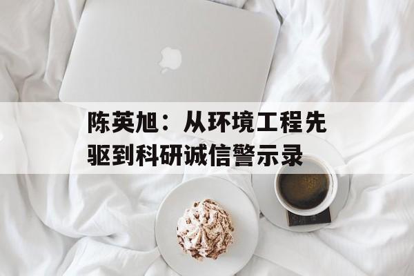 陈英旭：从环境工程先驱到科研诚信警示录-第1张图片-