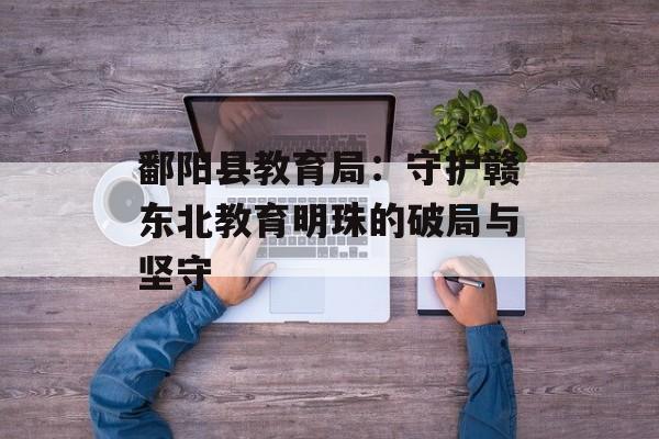 鄱阳县教育局:守护赣东北教育明珠的破局与坚守-第1张图片- 鄱阳县教育局:守护赣东北教育明珠的破局与坚守-第1张图片-