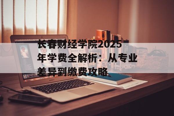 长春财经学院2025年学费全解析：从专业差异到缴费攻略-第1张图片-
