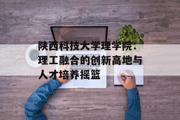 陕西科技大学理学院：理工融合的创新高地与人才培养摇篮-第1张图片-