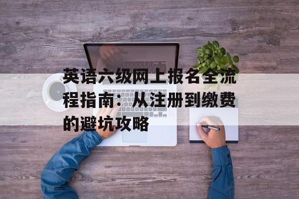 英语六级网上报名全流程指南:从注册到缴费的避坑攻略-第1张图片- 英语六级网上报名全流程指南:从注册到缴费的避坑攻略-第1张图片-