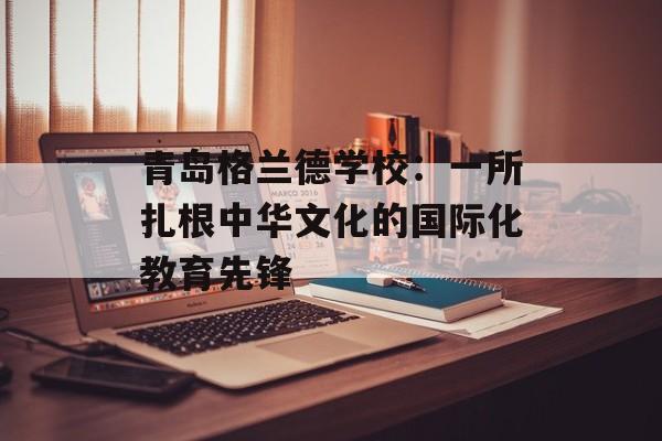 青岛格兰德学校:一所扎根中华文化的国际化教育先锋-第1张图片- 青岛格兰德学校:一所扎根中华文化的国际化教育先锋-第1张图片-
