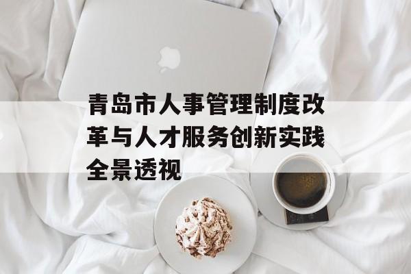 青岛市人事管理制度改革与人才服务创新实践全景透视-第1张图片- 青岛市人事管理制度改革与人才服务创新实践全景透视-第1张图片-