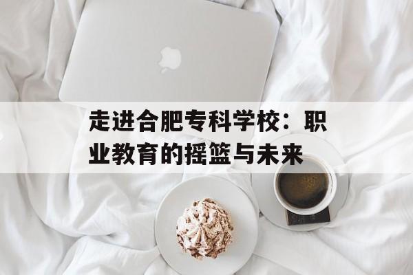 走进合肥专科学校:职业教育的摇篮与未来-第1张图片- 走进合肥专科学校:职业教育的摇篮与未来-第1张图片-