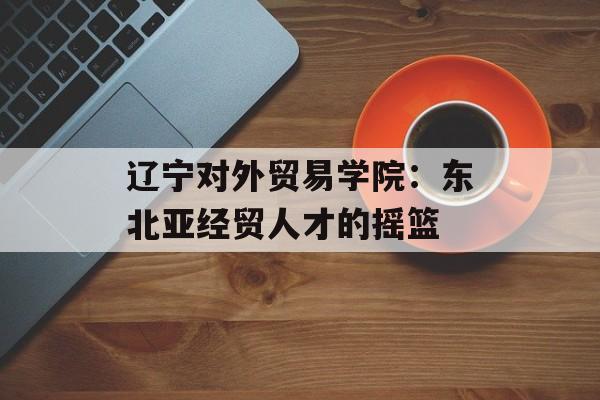 辽宁对外贸易学院：东北亚经贸人才的摇篮-第1张图片-