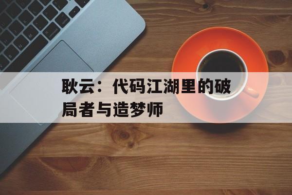 耿云:代码江湖里的破局者与造梦师-第1张图片- 耿云:代码江湖里的破局者与造梦师-第1张图片-