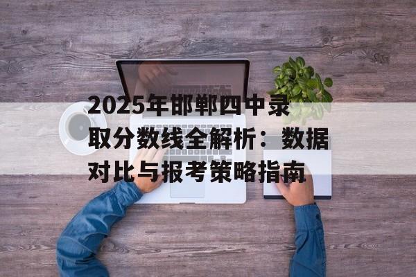 2025年邯郸四中录取分数线全解析：数据对比与报考策略指南-第1张图片-