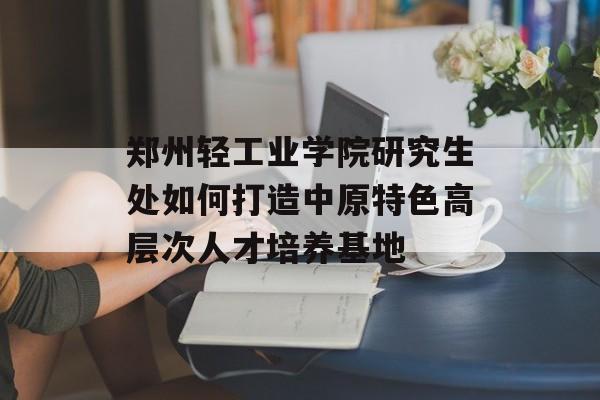 郑州轻工业学院研究生处如何打造中原特色高层次人才培养基地-第1张图片-