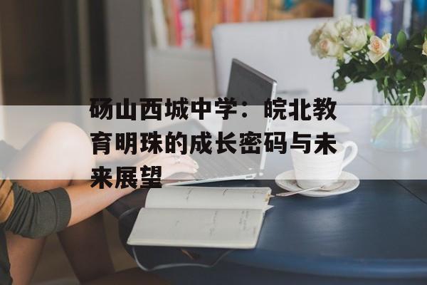 砀山西城中学：皖北教育明珠的成长密码与未来展望-第1张图片-