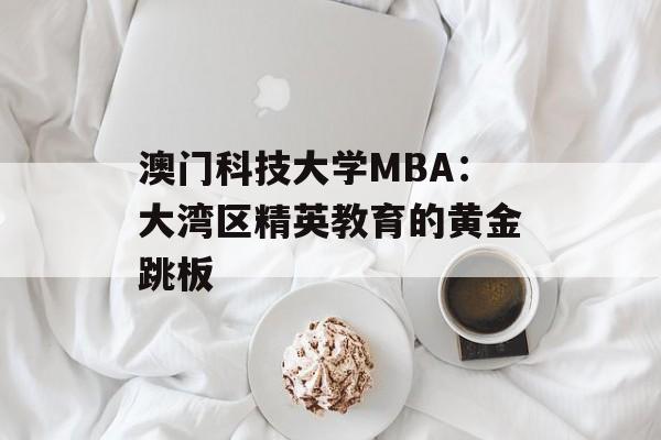 澳门科技大学MBA：大湾区精英教育的黄金跳板-第1张图片-
