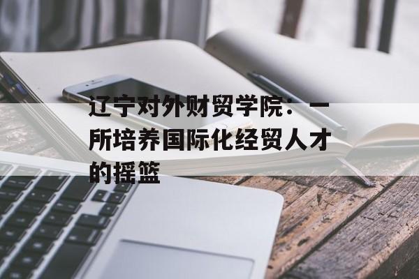 辽宁对外财贸学院：一所培养国际化经贸人才的摇篮-第1张图片-