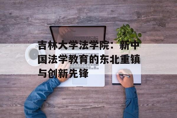 吉林大学法学院：新中国法学教育的东北重镇与创新先锋-第1张图片-