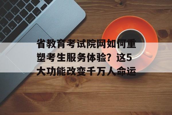 省教育考试院网如何重塑考生服务体验？这5大功能改变千万人命运-第1张图片-
