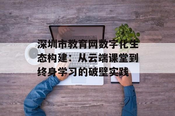 深圳市教育网数字化生态构建：从云端课堂到终身学习的破壁实践-第1张图片-