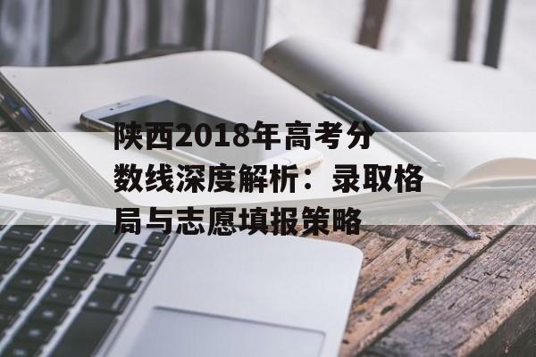 陕西2018年高考分数线深度解析：录取格局与志愿填报策略-第1张图片-