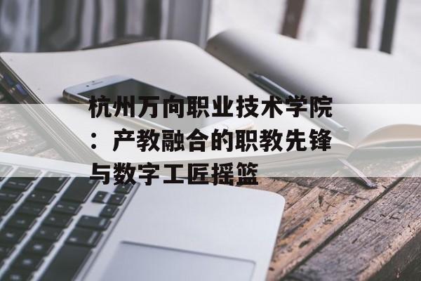杭州万向职业技术学院：产教融合的职教先锋与数字工匠摇篮-第1张图片-