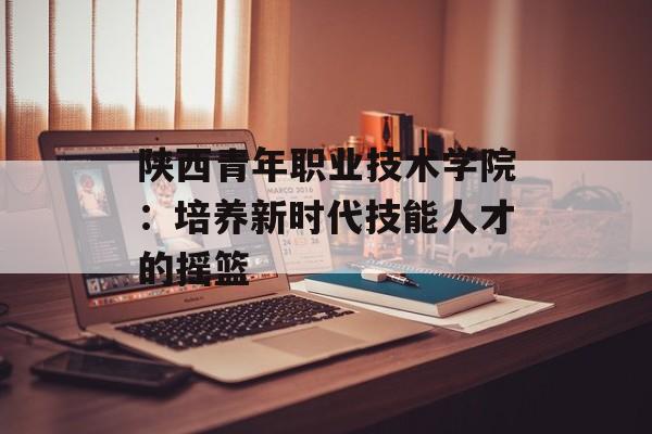 陕西青年职业技术学院：培养新时代技能人才的摇篮-第1张图片-