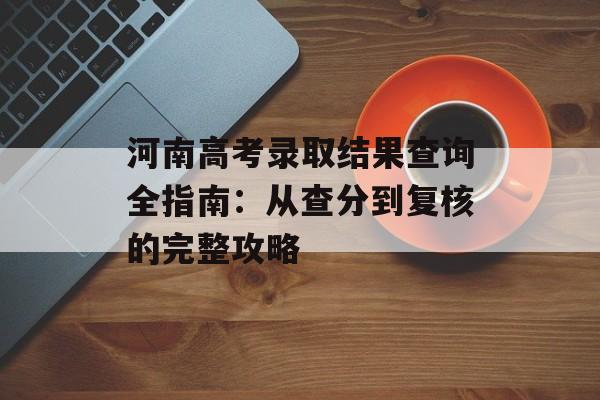河南高考录取结果查询全指南：从查分到复核的完整攻略-第1张图片-