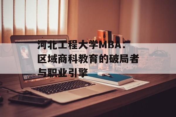 河北工程大学MBA：区域商科教育的破局者与职业引擎-第1张图片-