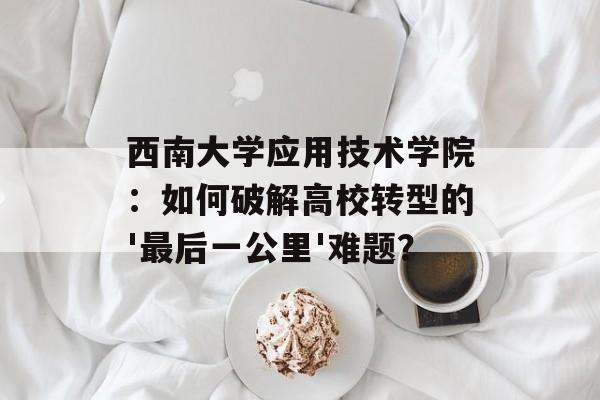 西南大学应用技术学院：如何破解高校转型的'最后一公里'难题？-第1张图片-