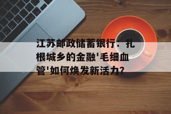 江苏邮政储蓄银行：扎根城乡的金融'毛细血管'如何焕发新活力？-第1张图片-